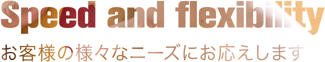 Speed and flexibility お客様の様々なニーズにお応えします